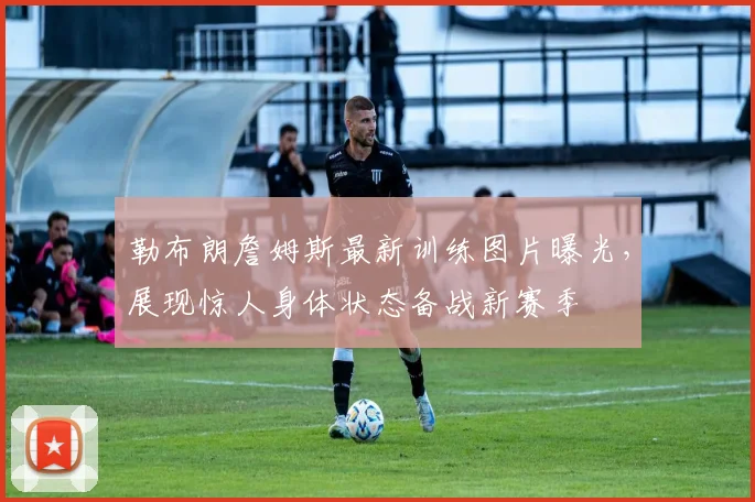 勒布朗詹姆斯最新训练图片曝光，展现惊人身体状态备战新赛季