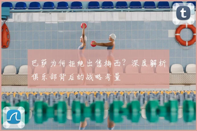 巴萨为何拒绝出售梅西？深度解析俱乐部背后的战略考量