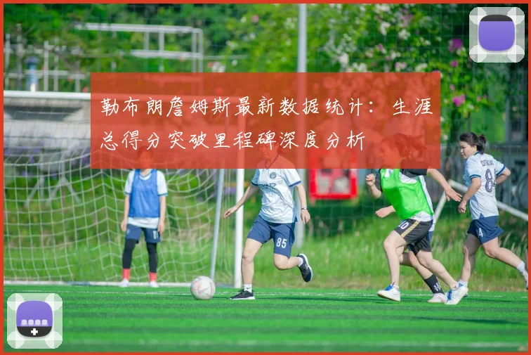 勒布朗詹姆斯最新数据统计：生涯总得分突破里程碑深度分析