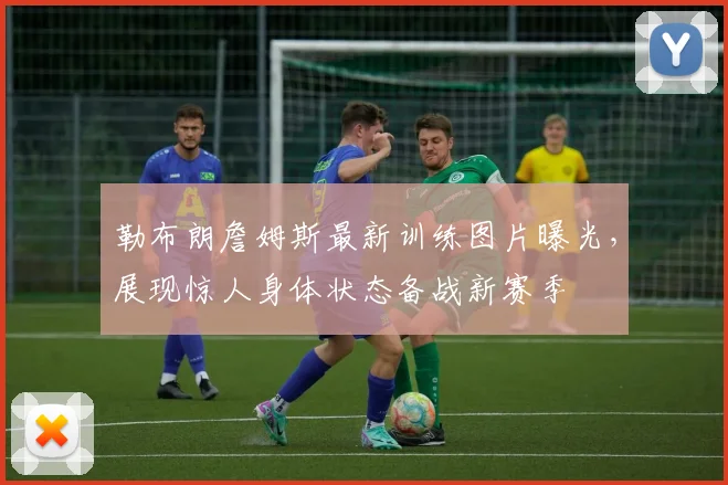 勒布朗詹姆斯最新训练图片曝光，展现惊人身体状态备战新赛季