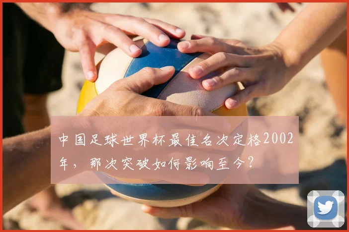 中国足球世界杯最佳名次定格2002年，那次突破如何影响至今？