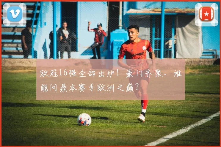 欧冠16强全部出炉！豪门齐聚，谁能问鼎本赛季欧洲之巅？