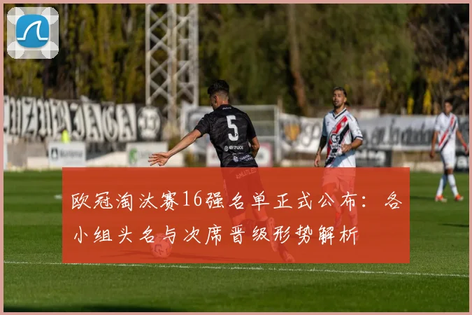 欧冠淘汰赛16强名单正式公布：各小组头名与次席晋级形势解析