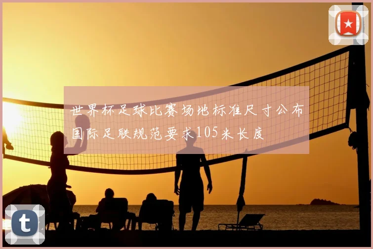 世界杯足球比赛场地标准尺寸公布国际足联规范要求105米长度