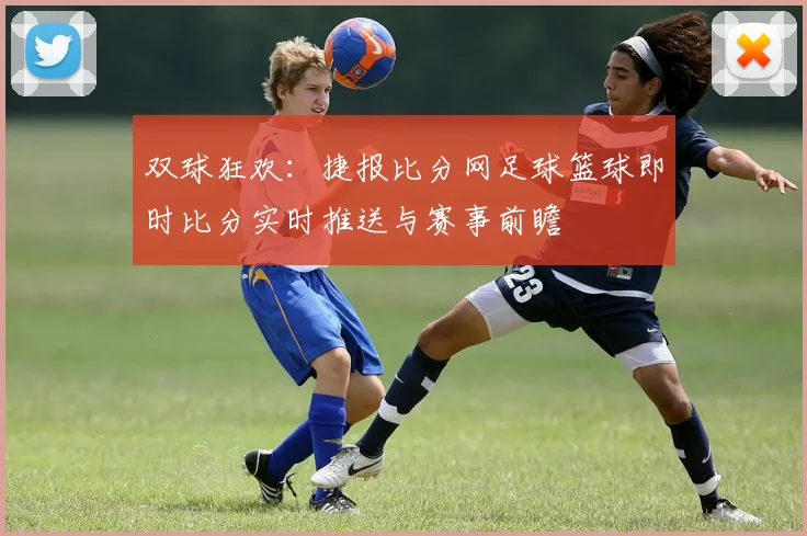 双球狂欢：捷报比分网足球篮球即时比分实时推送与赛事前瞻